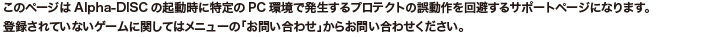 このページはAlpha-DISCの起動時に特定のPC環境で発生するプロテクトの誤動作を回避するサポートページになります。登録されていないゲームに関してはメニューの「お問い合わせ」からお問い合わせください。