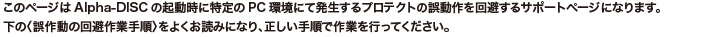 このページはAlpha-DISKの起動時に特定のPC環境にて発生するプロテクトの誤動作を回避するサポートページになります。下の〈誤作動の回避作業手順〉をよくお読みになり、正しい手順で作業を行ってください。